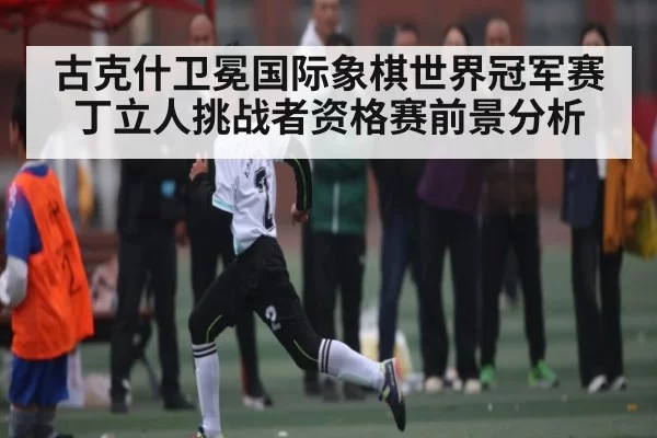 古克什卫冕国际象棋世界冠军赛 丁立人挑战者资格赛前景分析